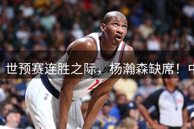 世预赛连胜之际，杨瀚森缺席！中国男篮需赢几场才能确保出线？