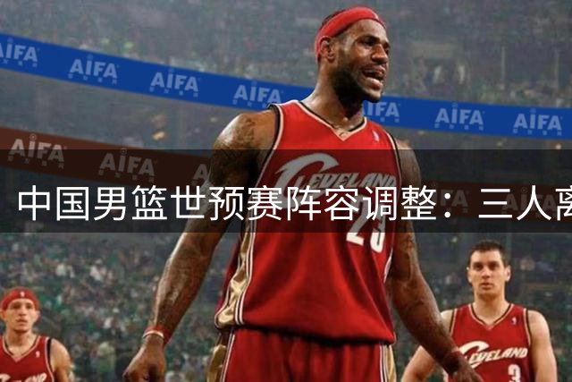 中国男篮世预赛阵容调整：三人离队 崔永熙暂留京疗伤