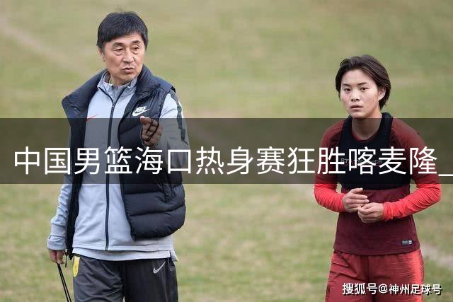 中国男篮海口热身赛狂胜喀麦隆 三分雨浇灭非洲劲旅