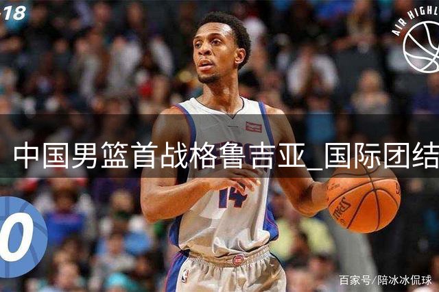 中国男篮首战格鲁吉亚 国际团结杯上演历史对决