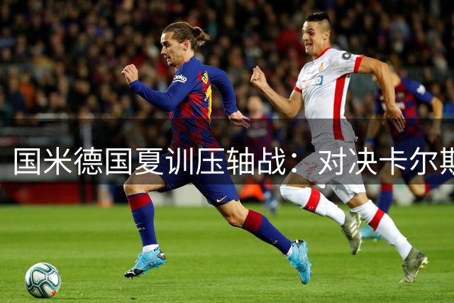 国米德国夏训压轴战：对决卡尔斯鲁厄 两代传奇书写跨时空绿茵情缘