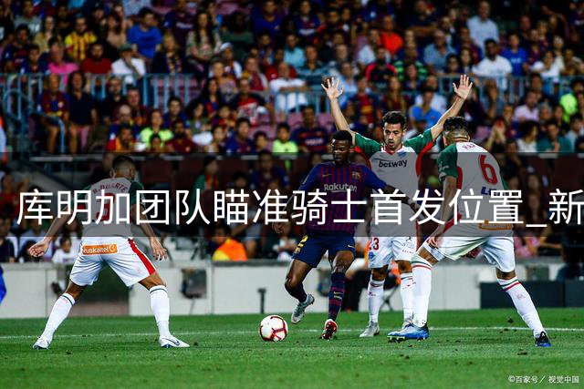 库明加团队瞄准骑士首发位置 新秀期待高薪机会