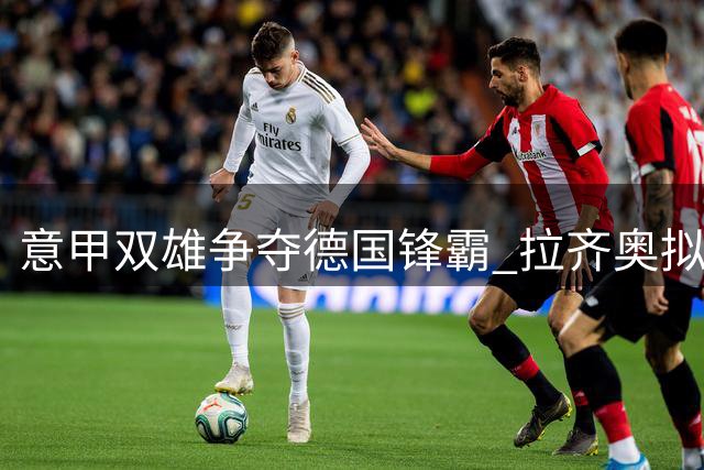 意甲双雄争夺德国锋霸 拉齐奥拟租借+买断签菲尔克鲁格