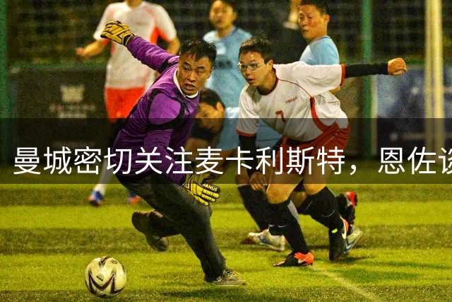曼城密切关注麦卡利斯特，恩佐谈判受阻