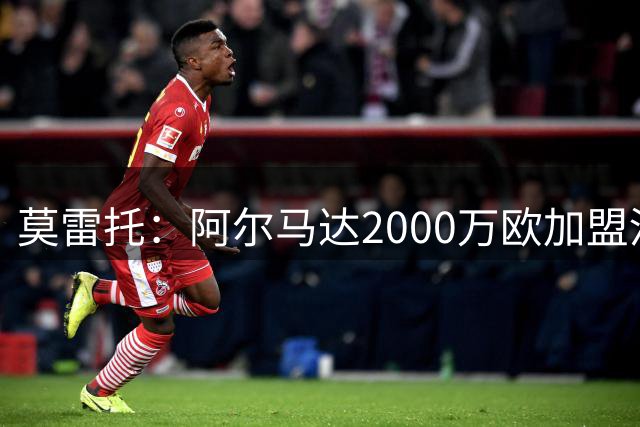 莫雷托：阿尔马达2000万欧加盟河床，马竞可18个月后4000万欧回购