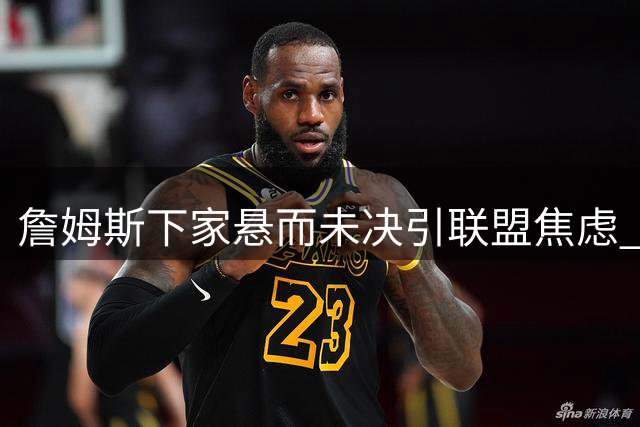詹姆斯下家悬而未决引联盟焦虑 三方交易或成骑士关键筹码
