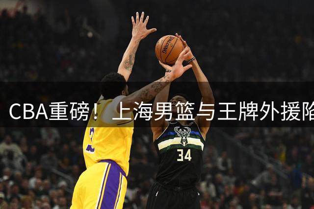 CBA重磅！上海男篮与王牌外援陷续约僵局 广东山东或成潜在下家